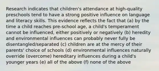 Research indicates that children's attendance at high-quality preschools tend to have a strong positive influence on language and literacy skills. This evidence reflects the fact that (a) by the time a child reaches pre-school age, a child's temperament cannot be influenced, either positively or negatively (b) heredity and environmental influences can probably never fully be disentangled/separated (c) children are at the mercy of their parents' choice of schools (d) environmental influences naturally override (overcome) hereditary influences during a child's younger years (e) all of the above (f) none of the above