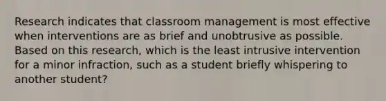 Research indicates that classroom management is most effective when interventions are as brief and unobtrusive as possible. Based on this research, which is the least intrusive intervention for a minor infraction, such as a student briefly whispering to another student?