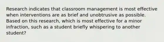 Research indicates that classroom management is most effective when interventions are as brief and unobtrusive as possible. Based on this research, which is most effective for a minor infraction, such as a student briefly whispering to another student?