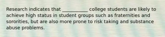 Research indicates that ___________ college students are likely to achieve high status in student groups such as fraternities and sororities, but are also more prone to risk taking and substance abuse problems.