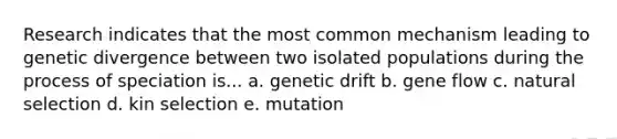 Research indicates that the most common mechanism leading to genetic divergence between two isolated populations during the process of speciation is... a. genetic drift b. gene flow c. natural selection d. kin selection e. mutation