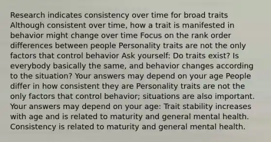 Research indicates consistency over time for broad traits Although consistent over time, how a trait is manifested in behavior might change over time Focus on the rank order differences between people Personality traits are not the only factors that control behavior Ask yourself: Do traits exist? Is everybody basically the same, and behavior changes according to the situation? Your answers may depend on your age People differ in how consistent they are Personality traits are not the only factors that control behavior; situations are also important. Your answers may depend on your age: Trait stability increases with age and is related to maturity and general mental health. Consistency is related to maturity and general mental health.