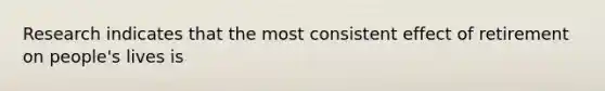 Research indicates that the most consistent effect of retirement on people's lives is