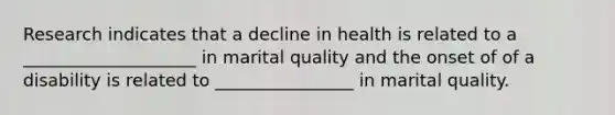 Research indicates that a decline in health is related to a ____________________ in marital quality and the onset of of a disability is related to ________________ in marital quality.