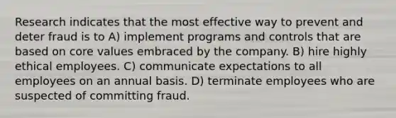 Research indicates that the most effective way to prevent and deter fraud is to A) implement programs and controls that are based on core values embraced by the company. B) hire highly ethical employees. C) communicate expectations to all employees on an annual basis. D) terminate employees who are suspected of committing fraud.