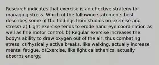 Research indicates that exercise is an effective strategy for managing stress. Which of the following statements best describes some of the findings from studies on exercise and stress? a) Light exercise tends to erode hand-eye coordination as well as fine motor control. b) Regular exercise increases the body's ability to draw oxygen out of the air, thus combating stress. c)Physically active breaks, like walking, actually increase mental fatigue. d)Exercise, like light calisthenics, actually absorbs energy.