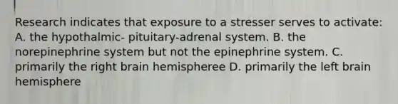 Research indicates that exposure to a stresser serves to activate: A. the hypothalmic- pituitary-adrenal system. B. the norepinephrine system but not the epinephrine system. C. primarily the right brain hemispheree D. primarily the left brain hemisphere