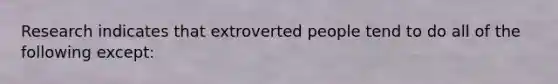 Research indicates that extroverted people tend to do all of the following except: