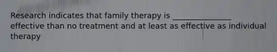 Research indicates that family therapy is _______________ effective than no treatment and at least as effective as individual therapy