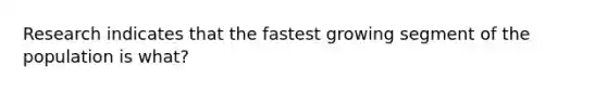 Research indicates that the fastest growing segment of the population is what?