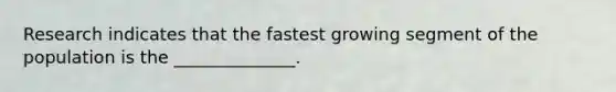 Research indicates that the fastest growing segment of the population is the ______________.