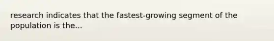 research indicates that the fastest-growing segment of the population is the...