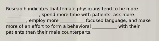 Research indicates that female physicians tend to be more ______-________, spend more time with patients, ask more _________, employ more ___________ focused language, and make more of an effort to form a behavioral ___________ with their patients than their male counterparts.