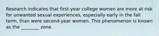 Research indicates that first-year college women are more at risk for unwanted sexual experiences, especially early in the fall term, than were second-year women. This phenomenon is known as the ________ zone.