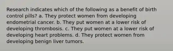 Research indicates which of the following as a benefit of birth control pills? a. They protect women from developing endometrial cancer. b. They put women at a lower risk of developing thrombosis. c. They put women at a lower risk of developing heart problems. d. They protect women from developing benign liver tumors.