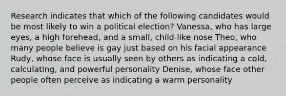 Research indicates that which of the following candidates would be most likely to win a political election? Vanessa, who has large eyes, a high forehead, and a small, child-like nose Theo, who many people believe is gay just based on his facial appearance Rudy, whose face is usually seen by others as indicating a cold, calculating, and powerful personality Denise, whose face other people often perceive as indicating a warm personality