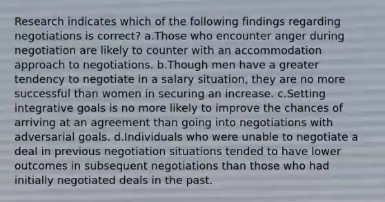 Research indicates which of the following findings regarding negotiations is correct? a.Those who encounter anger during negotiation are likely to counter with an accommodation approach to negotiations. b.Though men have a greater tendency to negotiate in a salary situation, they are no more successful than women in securing an increase. c.Setting integrative goals is no more likely to improve the chances of arriving at an agreement than going into negotiations with adversarial goals. d.Individuals who were unable to negotiate a deal in previous negotiation situations tended to have lower outcomes in subsequent negotiations than those who had initially negotiated deals in the past.