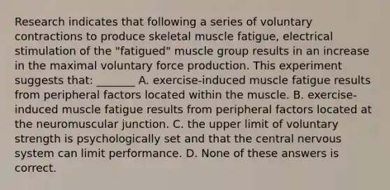 Research indicates that following a series of voluntary contractions to produce skeletal muscle fatigue, electrical stimulation of the "fatigued" muscle group results in an increase in the maximal voluntary force production. This experiment suggests that: _______ A. exercise-induced muscle fatigue results from peripheral factors located within the muscle. B. exercise-induced muscle fatigue results from peripheral factors located at the neuromuscular junction. C. the upper limit of voluntary strength is psychologically set and that the central nervous system can limit performance. D. None of these answers is correct.