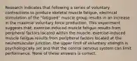 Research indicates that following a series of voluntary contractions to produce skeletal muscle fatigue, electrical stimulation of the "fatigued" muscle group results in an increase in the maximal voluntary force production. This experiment suggests that: exercise-induced muscle fatigue results from peripheral factors located within the muscle. exercise-induced muscle fatigue results from peripheral factors located at the neuromuscular junction. the upper limit of voluntary strength is psychologically set and that the central nervous system can limit performance. None of these answers is correct.