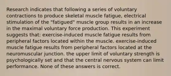 Research indicates that following a series of voluntary contractions to produce skeletal muscle fatigue, electrical stimulation of the "fatigued" muscle group results in an increase in the maximal voluntary force production. This experiment suggests that: exercise-induced muscle fatigue results from peripheral factors located within the muscle. exercise-induced muscle fatigue results from peripheral factors located at the neuromuscular junction. the upper limit of voluntary strength is psychologically set and that the central nervous system can limit performance. None of these answers is correct.