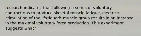 research indicates that following a series of voluntary contractions to produce skeletal muscle fatigue, electrical stimulation of the "fatigued" muscle group results in an increase in the maximal voluntary force production. This experiment suggests what?