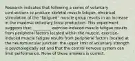 Research indicates that following a series of voluntary contractions to produce skeletal muscle fatigue, electrical stimulation of the "fatigued" muscle group results in an increase in the maximal voluntary force production. This experiment suggests that: _________ exercise-induced muscle fatigue results from peripheral factors located within the muscle. exercise-induced muscle fatigue results from peripheral factors located at the neuromuscular junction. the upper limit of voluntary strength is psychologically set and that the central nervous system can limit performance. None of these answers is correct.