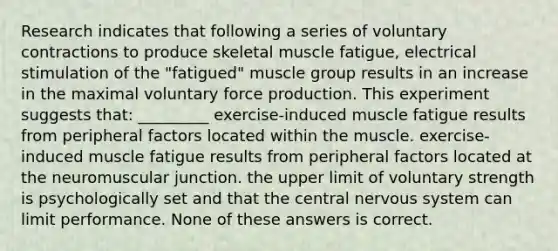 Research indicates that following a series of voluntary contractions to produce skeletal muscle fatigue, electrical stimulation of the "fatigued" muscle group results in an increase in the maximal voluntary force production. This experiment suggests that: _________ exercise-induced muscle fatigue results from peripheral factors located within the muscle. exercise-induced muscle fatigue results from peripheral factors located at the neuromuscular junction. the upper limit of voluntary strength is psychologically set and that the central nervous system can limit performance. None of these answers is correct.