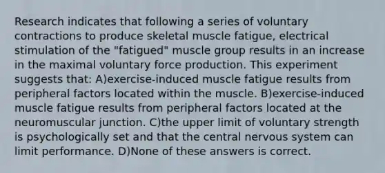 Research indicates that following a series of voluntary contractions to produce skeletal muscle fatigue, electrical stimulation of the "fatigued" muscle group results in an increase in the maximal voluntary force production. This experiment suggests that: A)exercise-induced muscle fatigue results from peripheral factors located within the muscle. B)exercise-induced muscle fatigue results from peripheral factors located at the neuromuscular junction. C)the upper limit of voluntary strength is psychologically set and that the central nervous system can limit performance. D)None of these answers is correct.