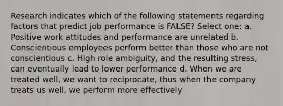 Research indicates which of the following statements regarding factors that predict job performance is FALSE? Select one: a. Positive work attitudes and performance are unrelated b. Conscientious employees perform better than those who are not conscientious c. High role ambiguity, and the resulting stress, can eventually lead to lower performance d. When we are treated well, we want to reciprocate, thus when the company treats us well, we perform more effectively