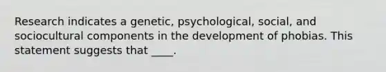 Research indicates a genetic, psychological, social, and sociocultural components in the development of phobias. This statement suggests that ____.