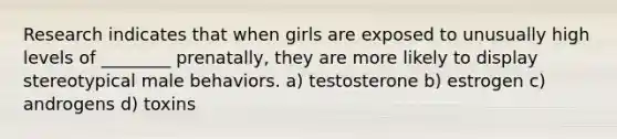 Research indicates that when girls are exposed to unusually high levels of ________ prenatally, they are more likely to display stereotypical male behaviors. a) testosterone b) estrogen c) androgens d) toxins