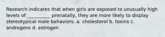 Research indicates that when girls are exposed to unusually high levels of __________ prenatally, they are more likely to display stereotypical male behaviors. a. cholesterol b. toxins c. androgens d. estrogen