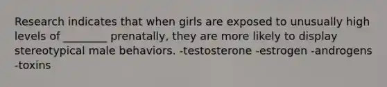 Research indicates that when girls are exposed to unusually high levels of ________ prenatally, they are more likely to display stereotypical male behaviors. -testosterone -estrogen -androgens -toxins