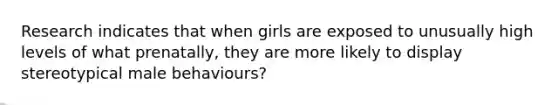 Research indicates that when girls are exposed to unusually high levels of what prenatally, they are more likely to display stereotypical male behaviours?