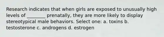 Research indicates that when girls are exposed to unusually high levels of ________ prenatally, they are more likely to display stereotypical male behaviors. Select one: a. toxins b. testosterone c. androgens d. estrogen