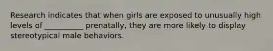 Research indicates that when girls are exposed to unusually high levels of __________ prenatally, they are more likely to display stereotypical male behaviors.