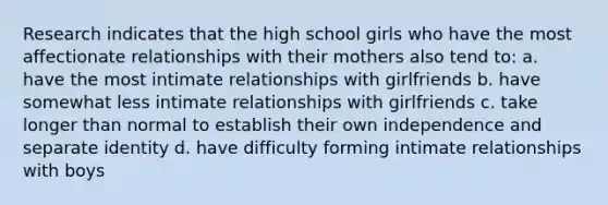 Research indicates that the high school girls who have the most affectionate relationships with their mothers also tend to: a. have the most intimate relationships with girlfriends b. have somewhat less intimate relationships with girlfriends c. take longer than normal to establish their own independence and separate identity d. have difficulty forming intimate relationships with boys