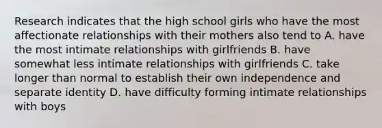 Research indicates that the high school girls who have the most affectionate relationships with their mothers also tend to A. have the most intimate relationships with girlfriends B. have somewhat less intimate relationships with girlfriends C. take longer than normal to establish their own independence and separate identity D. have difficulty forming intimate relationships with boys