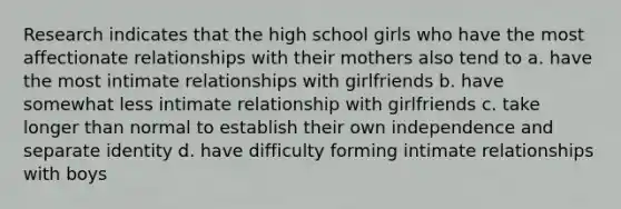 Research indicates that the high school girls who have the most affectionate relationships with their mothers also tend to a. have the most intimate relationships with girlfriends b. have somewhat less intimate relationship with girlfriends c. take longer than normal to establish their own independence and separate identity d. have difficulty forming intimate relationships with boys