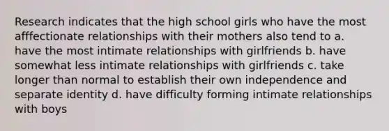 Research indicates that the high school girls who have the most afffectionate relationships with their mothers also tend to a. have the most intimate relationships with girlfriends b. have somewhat less intimate relationships with girlfriends c. take longer than normal to establish their own independence and separate identity d. have difficulty forming intimate relationships with boys