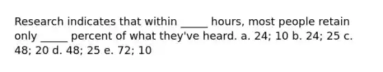 Research indicates that within _____ hours, most people retain only _____ percent of what they've heard. a. 24; 10 b. 24; 25 c. 48; 20 d. 48; 25 e. 72; 10