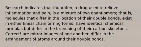 Research indicates that ibuprofen, a drug used to relieve inflammation and pain, is a mixture of two enantiomers; that is, molecules that differ in the location of their double bonds. exist in either linear chain or ring forms. have identical chemical formulas but differ in the branching of their carbon skeletons. Correct! are mirror images of one another. differ in the arrangement of atoms around their double bonds.