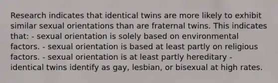 Research indicates that identical twins are more likely to exhibit similar sexual orientations than are fraternal twins. This indicates that: - sexual orientation is solely based on environmental factors. - sexual orientation is based at least partly on religious factors. - sexual orientation is at least partly hereditary - identical twins identify as gay, lesbian, or bisexual at high rates.