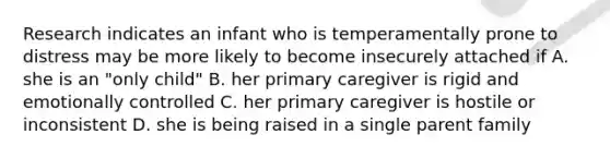 Research indicates an infant who is temperamentally prone to distress may be more likely to become insecurely attached if A. she is an "only child" B. her primary caregiver is rigid and emotionally controlled C. her primary caregiver is hostile or inconsistent D. she is being raised in a single parent family