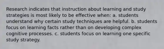 Research indicates that instruction about learning and study strategies is most likely to be effective when: a. students understand why certain study techniques are helpful. b. students focus on learning facts rather than on developing complex cognitive processes. c. students focus on learning one specific study strategy.