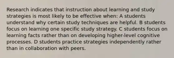 Research indicates that instruction about learning and study strategies is most likely to be effective when: A students understand why certain study techniques are helpful. B students focus on learning one specific study strategy. C students focus on learning facts rather than on developing higher-level cognitive processes. D students practice strategies independently rather than in collaboration with peers.