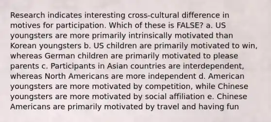 Research indicates interesting cross-cultural difference in motives for participation. Which of these is FALSE? a. US youngsters are more primarily intrinsically motivated than Korean youngsters b. US children are primarily motivated to win, whereas German children are primarily motivated to please parents c. Participants in Asian countries are interdependent, whereas North Americans are more independent d. American youngsters are more motivated by competition, while Chinese youngsters are more motivated by social affiliation e. Chinese Americans are primarily motivated by travel and having fun