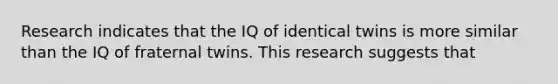 Research indicates that the IQ of identical twins is more similar than the IQ of fraternal twins. This research suggests that