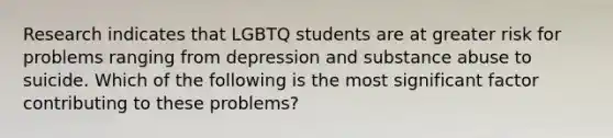 Research indicates that LGBTQ students are at greater risk for problems ranging from depression and substance abuse to suicide. Which of the following is the most significant factor contributing to these problems?