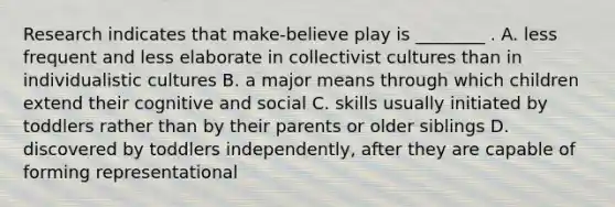 Research indicates that make-believe play is ________ . A. less frequent and less elaborate in collectivist cultures than in individualistic cultures B. a major means through which children extend their cognitive and social C. skills usually initiated by toddlers rather than by their parents or older siblings D. discovered by toddlers independently, after they are capable of forming representational